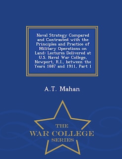 Naval Strategy Compared and Contrasted with the Principles and Practice of Military Operations on Land: Lectures Delivered at U.S. Naval War College, Newport, R.I., Between the Years 1887 and 1911, Part 1 - War College Series