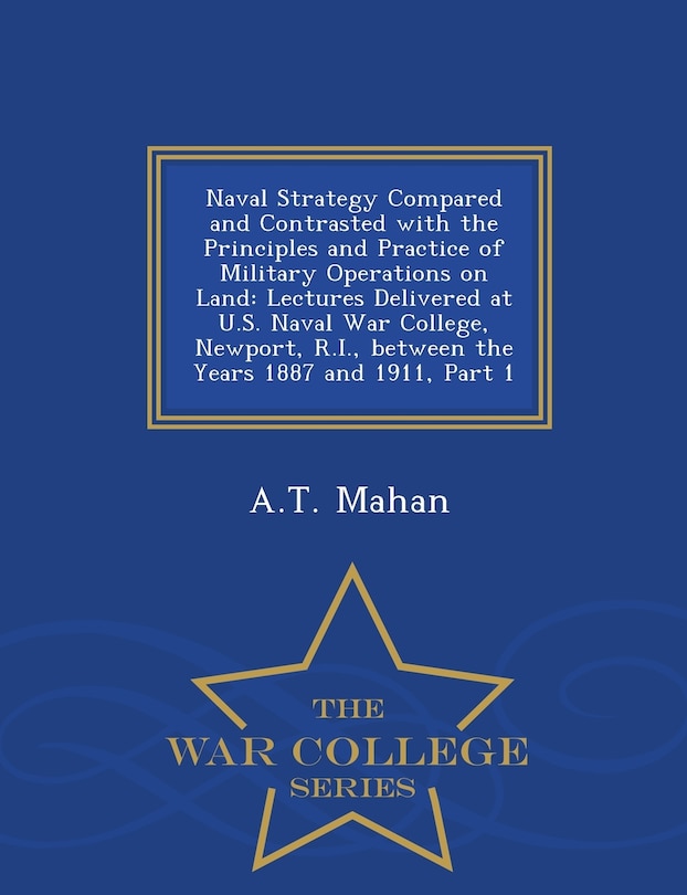 Naval Strategy Compared and Contrasted with the Principles and Practice of Military Operations on Land: Lectures Delivered at U.S. Naval War College, Newport, R.I., Between the Years 1887 and 1911, Part 1 - War College Series