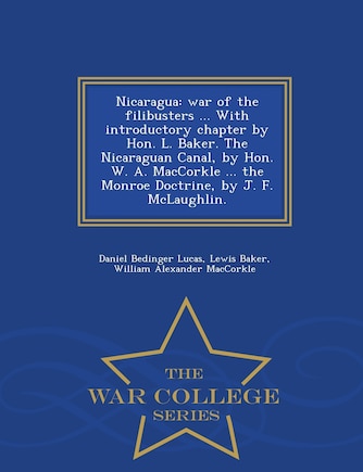 Nicaragua: War of the Filibusters ... with Introductory Chapter by Hon. L. Baker. the Nicaraguan Canal, by Hon. W. A. Maccorkle ... the Monroe Doctrine, by J. F. McLaughlin. - War College Series