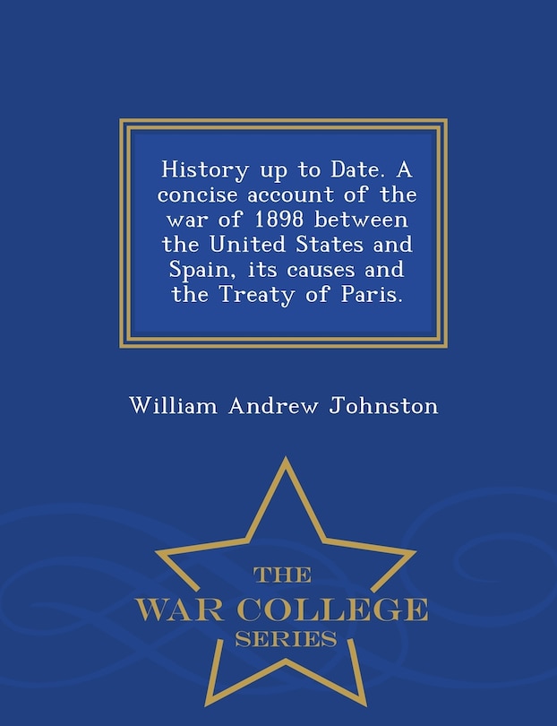 History up to Date. A concise account of the war of 1898 between the United States and Spain, its causes and the Treaty of Paris. - War College Series