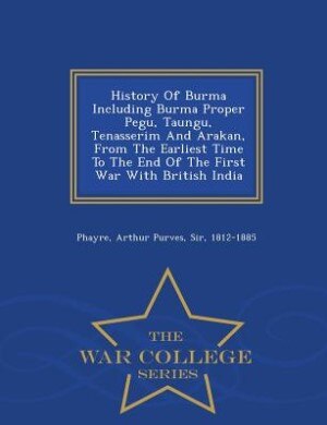 History Of Burma Including Burma Proper Pegu, Taungu, Tenasserim And Arakan, From The Earliest Time To The End Of The First War With British India - War College Series