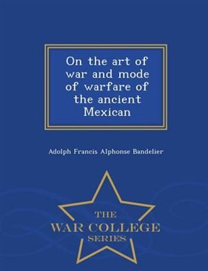 On the art of war and mode of warfare of the ancient Mexican - War College Series