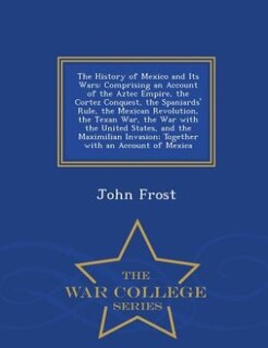 The History of Mexico and Its Wars: Comprising an Account of the Aztec Empire, the Cortez Conquest, the Spaniards' Rule, the Mexican Re