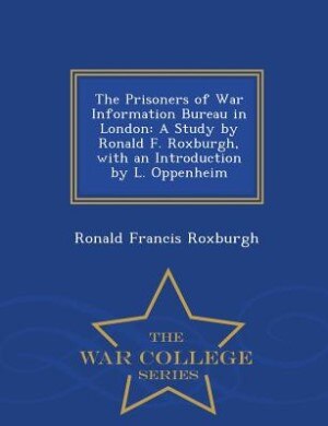 The Prisoners of War Information Bureau in London: A Study by Ronald F. Roxburgh, with an Introduction by L. Oppenheim - War College Series