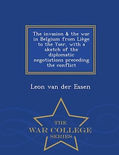 The invasion & the war in Belgium from LiFge to the Yser, with a sketch of the diplomatic negotiations preceding the conflict  - War College Series