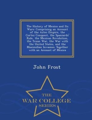 The History of Mexico and Its Wars: Comprising an Account of the Aztec Empire, the Cortez Conquest, the Spaniards' Rule, the Mexican Re