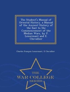 The Student's Manual of Oriental History. a Manual of the Ancient History of the East to the Commencement of the Median Wars, by F. Lenormant and E. Chevallier - War College Series