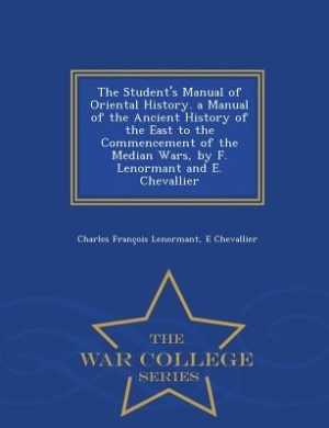 The Student's Manual of Oriental History. a Manual of the Ancient History of the East to the Commencement of the Median Wars, by F. Lenormant and E. Chevallier - War College Series