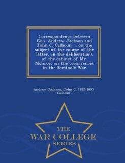 Front cover_Correspondence between Gen. Andrew Jackson and John C. Calhoun ... on the subject of the course of the latter, in the deliberations of the cabinet of Mr. Monroe, on the occurrences in the Seminole War  - War College Series