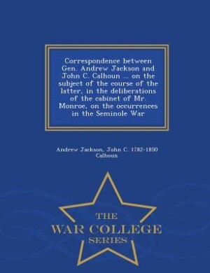 Front cover_Correspondence between Gen. Andrew Jackson and John C. Calhoun ... on the subject of the course of the latter, in the deliberations of the cabinet of Mr. Monroe, on the occurrences in the Seminole War  - War College Series
