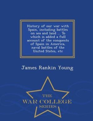 Front cover_History of our war with Spain, including battles on sea and land ... To which is added a full account of the conquests of Spain in America, naval battles of the United States, etc  - War College Series