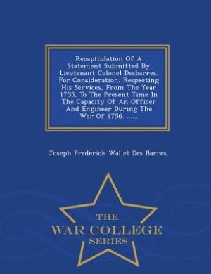 Couverture_Recapitulation Of A Statement Submitted By Lieutenant Colonel Desbarres. For Consideration. Respecting His Services, From The Year 1755, To The Present Time In The Capacity Of An Officer And Engineer During The War Of 1756. ...... - War College Series