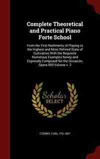 Complete Theoretical and Practical Piano Forte School: From the First Rudiments of Playing to the Highest and Most Refined State of Cultivation With the R de Czerny Carl 1791-1857