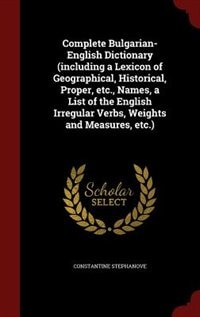 Complete Bulgarian-English Dictionary (including a Lexicon of Geographical, Historical, Proper, etc., Names, a List of the English Irregular Verbs, Weights and Measures, etc.)