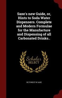 Saxe's new Guide, or, Hints to Soda Water Dispensers. Complete and Modern Formulae for the Manufacture and Dispensing of all Carbonated Drinks..