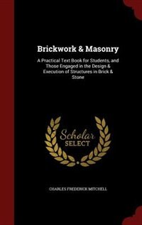 Brickwork & Masonry: A Practical Text Book for Students, and Those Engaged in the Design & Execution of Structures in Br