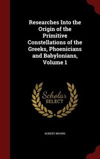 Researches Into the Origin of the Primitive Constellations of the Greeks, Phoenicians and Babylonians, Volume 1