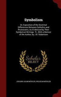 Symbolism: Or, Exposition of the Doctrinal Differences Between Catholics and Protestants, As Evidenced by Thei