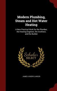 Modern Plumbing, Steam and Hot Water Heating: A New Practical Work for the Plumber, the Heating Engineer, the Architect, and the Builder