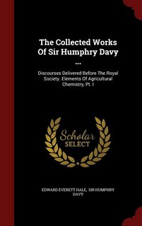 The Collected Works Of Sir Humphry Davy ...: Discourses Delivered Before The Royal Society. Elements Of Agricultural Chemistry, Pt. I