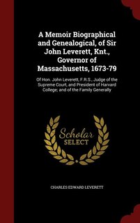 A Memoir Biographical and Genealogical, of Sir John Leverett, Knt., Governor of Massachusetts, 1673-79: Of Hon. John Leverett, F.R.S., Judge of the Supreme Court, and President of Harvard College; and of