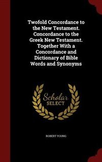 Twofold Concordance to the New Testament. Concordance to the Greek New Testament. Together With a Concordance and Dictionary of Bible Words and Synonyms