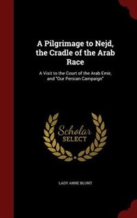A Pilgrimage to Nejd, the Cradle of the Arab Race: A Visit to the Court of the Arab Emir, and Our Persian Campaign