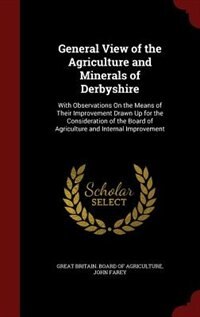 General View of the Agriculture and Minerals of Derbyshire: With Observations On the Means of Their Improvement Drawn Up for the Consideration of the Board of