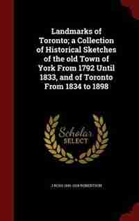 Landmarks of Toronto; a Collection of Historical Sketches of the old Town of York From 1792 Until 1833, and of Toronto From 1834 to 1898 by J Ross 1841-1918 Robertson