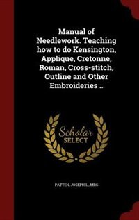 Manual of Needlework. Teaching how to do Kensington, Applique, Cretonne, Roman, Cross-stitch, Outline and Other Embroideries ..