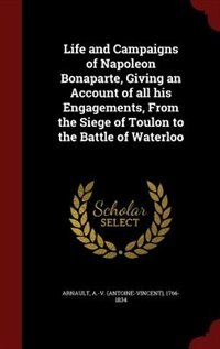 Life and Campaigns of Napoleon Bonaparte, Giving an Account of all his Engagements, From the Siege of Toulon to the Battle of Waterloo