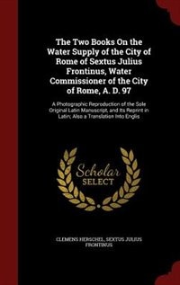 The Two Books On the Water Supply of the City of Rome of Sextus Julius Frontinus, Water Commissioner of the City of Rome, A. D. 97: A Photographic Reproduction of the Sole Original Latin Manuscript, and Its Reprint in Latin; Also a