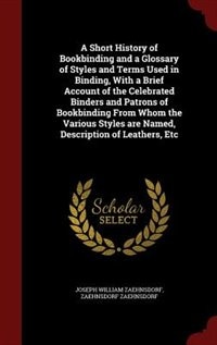 A Short History of Bookbinding and a Glossary of Styles and Terms Used in Binding, With a Brief Account of the Celebrated Binders and Patrons of Bookbinding From Whom the Various Styles are Named, Description of Leathers, Etc