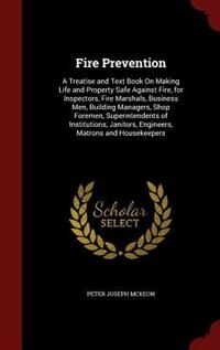 Fire Prevention: A Treatise and Text Book On Making Life and Property Safe Against Fire, for Inspectors, Fire Marsha