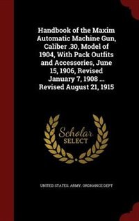Couverture_Handbook of the Maxim Automatic Machine Gun, Caliber .30, Model of 1904, With Pack Outfits and Accessories, June 15, 1906, Revised January 7, 1908 ... Revised August 21, 1915
