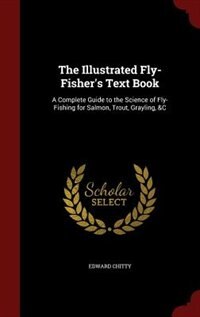 The Illustrated Fly-Fisher's Text Book: A Complete Guide to the Science of Fly-Fishing for Salmon, Trout, Grayling, &C