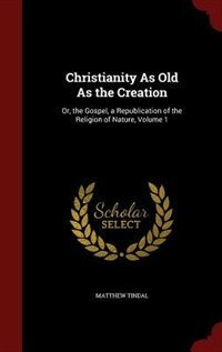 Christianity As Old As the Creation: Or, the Gospel, a Republication of the Religion of Nature, Volume 1