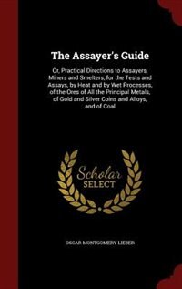 The Assayer's Guide: Or, Practical Directions to Assayers, Miners and Smelters, for the Tests and Assays, by Heat and by