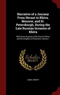 Narrative of a Journey From Heraut to Khiva, Moscow, and St. Petersburgh, During the Late Russian Invasion of Khiva: With Some Account of the Court of Khiva and the Kingdom of Khaurism, Volume 1