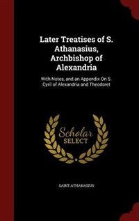 Later Treatises of S. Athanasius, Archbishop of Alexandria: With Notes, and an Appendix On S. Cyril of Alexandria and Theodoret