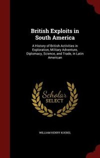 British Exploits in South America: A History of British Activities in Exploration, Military Adventure, Diplomacy, Science, and Trade,