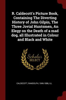 R. Caldecott's Picture Book, Containing The Diverting History of John Gilpin, The Three Jovial Huntsmen, An Elegy on the Death of a mad dog, all Illustrated in Colour and Black and White