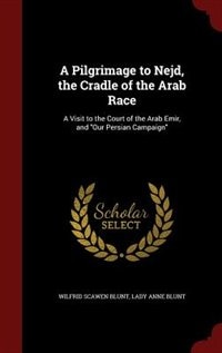 A Pilgrimage to Nejd, the Cradle of the Arab Race: A Visit to the Court of the Arab Emir, and Our Persian Campaign