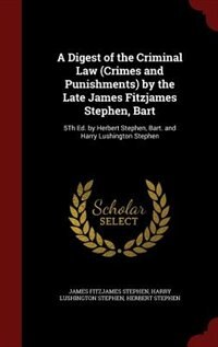 A Digest of the Criminal Law (Crimes and Punishments) by the Late James Fitzjames Stephen, Bart: 5Th Ed. by Herbert Stephen, Bart. and Harry Lushington Stephen