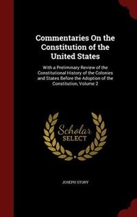 Commentaries On the Constitution of the United States: With a Preliminary Review of the Constitutional History of the Colonies and States Before the Adopt