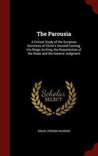 The Parousia: A Critical Study of the Scripture Doctrines of Christ's Second Coming, His Reign As King, the Resur