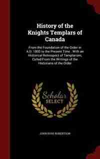 History of the Knights Templars of Canada: From the Foundation of the Order in A.D. 1800 to the Present Time : With an Historical Retrospect o by John Ross Robertson