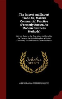 The Import and Export Trade, Or, Modern Commercial Practice (Formerly Known As Modern Business Methods): Being a Guide to the Operations Incidental to the Trade of the United Kingdom, With the Customary D