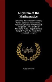 A System of the Mathematics: Containing the Euclidean Geometry, Plane & Spherical Trigonometry ... Astronomy, the Use of the Glo