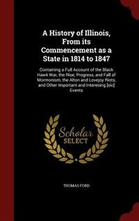 A History of Illinois, From its Commencement as a State in 1814 to 1847: Containing a Full Account of the Black Hawk War, the Rise, Progress, and Fall of Mormonism, the Alt